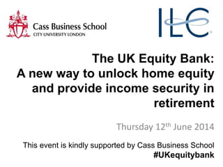 The UK Equity Bank:
A new way to unlock home equity
and provide income security in
retirement
Thursday 12th June 2014
This event is kindly supported by Cass Business School
#UKequitybank
 