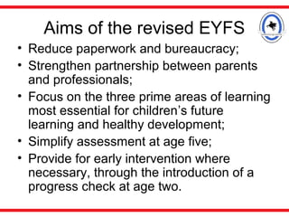 Aims of the revised EYFS
• Reduce paperwork and bureaucracy;
• Strengthen partnership between parents
and professionals;
• Focus on the three prime areas of learning
most essential for children’s future
learning and healthy development;
• Simplify assessment at age five;
• Provide for early intervention where
necessary, through the introduction of a
progress check at age two.
 