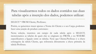 Para visualizarmos todos os dados contidos nas duas
tabelas após a inserção dos dados, podemos utilizar:
SELECT * FROM Cliente, Profissao;
Porém, se quisermos trazer apenas o Nome do Cliente e o seu Cargo, podemos
fazer uma junção de produto cartesiano:
Nesta seleção, trazemos um campo de cada tabela após o SELECT,
mencionamos as tabelas de quais elas se originam no FROM, e no WHERE
especificamos a ligação entre as tabelas. Note que Cliente.Profissao é a chave
estrangeira da tabela Cliente, que referencia diretamente a chave primária da
tabela Profissao.
 
