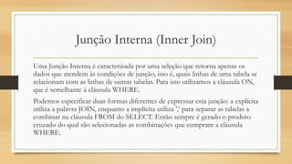 Junção Interna (Inner Join)
Uma Junção Interna é caracterizada por uma seleção que retorna apenas os
dados que atendem às condições de junção, isto é, quais linhas de uma tabela se
relacionam com as linhas de outras tabelas. Para isto utilizamos a cláusula ON,
que é semelhante à cláusula WHERE.
Podemos especificar duas formas diferentes de expressar esta junção: a explícita
utiliza a palavra JOIN, enquanto a implícita utiliza ',' para separar as tabelas a
combinar na cláusula FROM do SELECT. Então sempre é gerado o produto
cruzado do qual são selecionadas as combinações que cumpram a cláusula
WHERE.
 