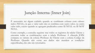 Junção Interna (Inner Join)
É necessário ter algum cuidado quando se combinam colunas com valores
nulos (NULL), já que o valor nulo não se combina com outro valor, ou outro
valor nulo, exceto quando se agregam predicados como IS NULL ou IS NOT
NULL.
Como exemplo, a consulta seguinte traz todos os registros da tabela Cliente e
encontra todas as combinações com a tabela Profissao. A cláusula JOIN
compara os valores da coluna Profissao de Cliente com a coluna Codigo da
Profissao. Quando não existe aos dados não atendem as condições
especificadas, eles não são retornados.
 