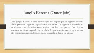 Junção Externa (Outer Join)
Uma Junção Externa é uma seleção que não requer que os registros de uma
tabela possuam registros equivalentes em outra. O registro é mantido na
pseudo-tabela se não existe outro registro que lhe corresponda. Este tipo de
junção se subdivide dependendo da tabela do qual admitiremos os registros que
não possuem correspondência: a tabela esquerda, a direita ou ambas.
 