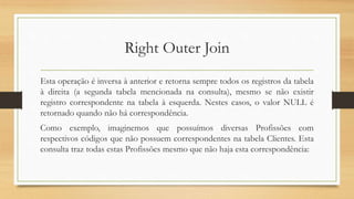 Right Outer Join
Esta operação é inversa à anterior e retorna sempre todos os registros da tabela
à direita (a segunda tabela mencionada na consulta), mesmo se não existir
registro correspondente na tabela à esquerda. Nestes casos, o valor NULL é
retornado quando não há correspondência.
Como exemplo, imaginemos que possuímos diversas Profissões com
respectivos códigos que não possuem correspondentes na tabela Clientes. Esta
consulta traz todas estas Profissões mesmo que não haja esta correspondência:
 