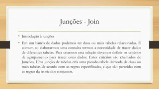 Junções - Join
• Introdução à junções
• Em um banco de dados podemos ter duas ou mais tabelas relacionadas. É
comum ao elaborarmos uma consulta termos a necessidade de trazer dados
de diferentes tabelas. Para criarmos esta seleção devemos definir os critérios
de agrupamento para trazer estes dados. Estes critérios são chamados de
Junções. Uma junção de tabelas cria uma pseudo-tabela derivada de duas ou
mais tabelas de acordo com as regras especificadas, e que são parecidas com
as regras da teoria dos conjuntos.
 