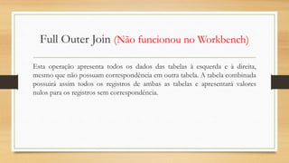 Full Outer Join (Não funcionou no Workbench)
Esta operação apresenta todos os dados das tabelas à esquerda e à direita,
mesmo que não possuam correspondência em outra tabela. A tabela combinada
possuirá assim todos os registros de ambas as tabelas e apresentará valores
nulos para os registros sem correspondência.
 