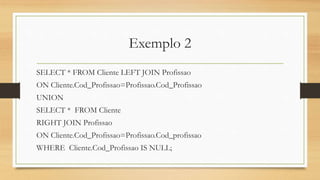 Exemplo 2
SELECT * FROM Cliente LEFT JOIN Profissao
ON Cliente.Cod_Profissao=Profissao.Cod_Profissao
UNION
SELECT * FROM Cliente
RIGHT JOIN Profissao
ON Cliente.Cod_Profissao=Profissao.Cod_profissao
WHERE Cliente.Cod_Profissao IS NULL;
 
