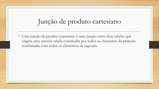 Junção de produto cartesiano
• Uma junção de produto cartesiano é uma junção entre duas tabelas que
origina uma terceira tabela constituída por todos os elementos da primeira
combinadas com todos os elementos da segunda.
 