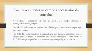 Para trazer apenas os campos necessários da
consulta:
• No SELECT utilizamos em vez do nome do campo simples, o
nome_tabela.nome_campo;
• Em FROM utilizamos os nomes das tabelas que possuem os campos que
queremos trazer;
• Em WHERE determinamos a dependência das tabelas, lembrando que a
relação entre as tabelas é efetuada pela chave estrangeira. Desta forma o
WHERE sempre especifica as chaves estrangeiras que ligam as tabelas.
 