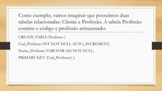 Como exemplo, vamos imaginar que possuímos duas
tabelas relacionadas: Cliente e Profissão. A tabela Profissão
contém o código e profissão armazenado:
CREATE TABLE Profissao (
Cod_Profissao INT NOT NULL AUTO_INCREMENT,
Nome_Profissao VARCHAR (60) NOT NULL,
PRIMARY KEY (Cod_Profissao) );
 