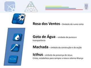 Rosa dos Ventos – Símbolo do rumo certoGota de Água – símbolo da pureza e transparência Machada – símbolo da construção e da acçãoIcthus – símbolo da presença de Jesus Cristo, estabelece para sempre a nova e eterna Aliança