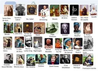 S. Catarina de SenaGandhiNeilArmstrongSacaduraCabralIsadoraDuncanSto. InácioDe LoyollaSanta Clara de AssisMoisésSta. IsabelS. João BritoFernão deMagalhãesWangari MaathaiAbraãoGago CoutinhoS. TeresaBeneditinaDavidEinsteinPe. AntónioVieiraFlorenceNightingaleMartin Luther KingS. João de DeusNelsonMandelaAung San Suu KyiJoão Paulo IIMarie e PierreCurieBeata Teresa de CalcutáJacquesCosteauS. TeresinhaMenino JesusAristidesSousa MendesErnstShackletonInfante D.HenriqueBeatos Francisco e JacintaDiane FosseySto. António