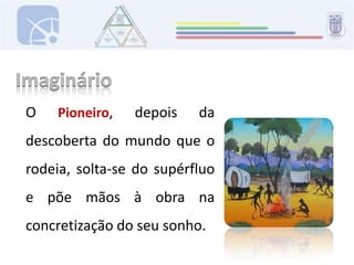 ImaginárioO Pioneiro, depois da descoberta do mundo que o rodeia, solta-se do supérfluo e põe mãos à obra na concretização do seu sonho.