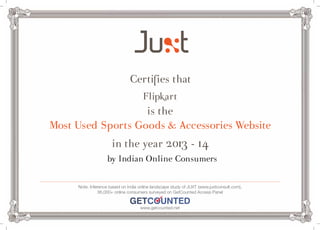 Certifies that 
Flipkart 
is the 
Most Used Sports Goods & Accessories Website 
in the year 2013 - 14 
by Indian Online Consumers 
Note: Inference based on India online landscape study of JUXT (www.juxtconsult.com), 
36,000+ online consumers surveyed on GetCounted Access Panel 
www.getcounted.net 
