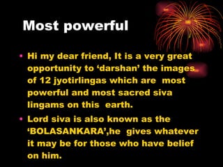 Most powerful Hi my dear friend, It is a very great opportunity to ‘darshan’ the images of 12 jyotirlingas which are  most powerful and most sacred siva lingams on this  earth. Lord siva is also known as the ‘BOLASANKARA’,he  gives whatever it may be for those who have belief on him. 