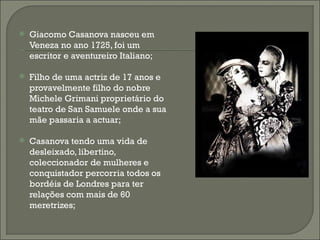    Giacomo Casanova nasceu em
    Veneza no ano 1725, foi um
    escritor e aventureiro Italiano;

   Filho de uma actriz de 17 anos e
    provavelmente filho do nobre
    Michele Grimani proprietário do
    teatro de San Samuele onde a sua
    mãe passaria a actuar;

   Casanova tendo uma vida de
    desleixado, libertino,
    coleccionador de mulheres e
    conquistador percorria todos os
    bordéis de Londres para ter
    relações com mais de 60
    meretrizes;
 