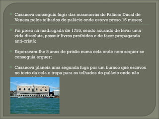    Casanova conseguiu fugir das masmorras do Palácio Ducal de
    Veneza pelos telhados do palácio onde esteve preso 16 meses;

   Foi preso na madrugada de 1755, sendo acusado de levar uma
    vida dissoluta, possuir livros proibidos e de fazer propaganda
    anti-cristã;

   Esperavam-lhe 5 anos de prisão numa cela onde nem sequer se
    conseguia erguer;

   Casanova planeia uma segunda fuga por um buraco que escavou
    no tecto da cela e trepa para os telhados do palácio onde não
    conseguiria descer;
 