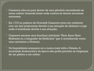   Casanova atira-se para dentro de uma gôndola escondendo-se
    numa cabina chamada fenze onde outrora se davam encontros
    amorosos;

   Em 1772 no palácio de Grimaldi Casanova entra em confronto
    com um dos aristocratas devido á sua situação de dinheiro e jogo
    onde é humilhado devido á sua situação;

   Casanova escreve uma brochura intitulada “Nem Amor Nem
    Mulheres ou o Limpador de Estábulos” que é reconhecido como
    uma caricatura a Grimani;

   Os Inquisidores ameaçam-no e nunca mais volta a Veneza. A
    sociedade Aristocrática da época não podia permitir as vinganças
    de um plebeu a um nobre;
 