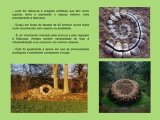 - Land Art refere-se a criações artísticas que têm como
suporte, tema e expressão o espaço exterior, mais
precisamente a Natureza.

- Surgiu em finais da década de 60 embora nunca fosse
muito reconhecido nem mesmo na atualidade.

  - É um movimento marcado pela procura e pelo regresso
à Natureza. Artistas sentem necessidade de fugir à
industrialização e ao consumo nos centros urbanos.

 - Esta foi igualmente a época em que as preocupações
ecológicas e ambientais começaram a surgir.
 