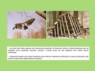 - As obras são feitas apenas com elementos presentes na Natureza, tendo o artista liberdade para as
trabalhar como pretender (recortar, esculpir…) tendo como um dos objetivos não causar danos
ambientais

- Atualmente existe uma maior tendência para misturar materiais da Natureza a outros produzidos pelo
Homem exprimindo determinados conceitos.
 