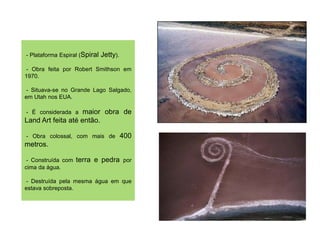 - Plataforma Espiral (Spiral   Jetty).
 - Obra feita por Robert Smithson em
1970.

 - Situava-se no Grande Lago Salgado,
em Utah nos EUA.

- É considerada a   maior obra de
Land Art feita até então.

- Obra colossal, com mais de             400
metros.

 - Construída com   terra e pedra por
cima da água.

- Destruída pela mesma água em que
estava sobreposta.
 