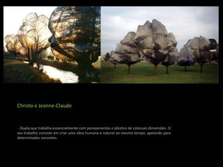 Christo e Jeanne-Claude


 - Dupla que trabalha essencialmente com panejamentos e plástico de colossais dimensões. O
seu trabalho consiste em criar uma obra humana e natural ao mesmo tempo, apelando para
determinados conceitos.
 