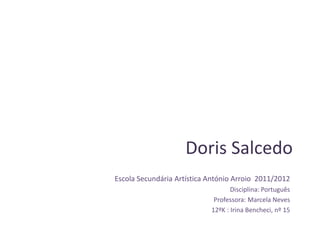 Doris Salcedo
Escola Secundária Artística António Arroio 2011/2012
                                   Disciplina: Português
                             Professora: Marcela Neves
                            12ºK : Irina Bencheci, nº 15
 