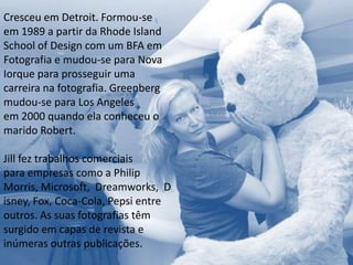 Cresceu em Detroit. Formou-se
em 1989 a partir da Rhode Island
School of Design com um BFA em
Fotografia e mudou-se para Nova
Iorque para prosseguir uma
carreira na fotografia. Greenberg
mudou-se para Los Angeles
em 2000 quando ela conheceu o
marido Robert.

Jill fez trabalhos comerciais
para empresas como a Philip
Morris, Microsoft, Dreamworks, D
isney, Fox, Coca-Cola, Pepsi entre
outros. As suas fotografias têm
surgido em capas de revista e
inúmeras outras publicações.
 