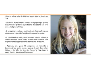 - Nasceu a 9 de Julho de 1994 em Mount Morris, Illinois nos
EUA.

- Aclamada mundialmente como a criança prodígio quando
o seu trabalho pictórico e poético foi descoberto aos nove
anos pela Oprah Winfrey.

 - É uma pintora realista e espiritual, pois Akiane afirma que
recebeu uma inspiração/bênção divina que a fez pintar.

 - É considerada a mais jovem pintora e poetiza a alcançar
sucesso mundial, assim como a mais bem sucedida, com
originais vendidos por centenas de milhares de dólares.

 - Apareceu em quase 50 programas de televisão e
documentários, assim como é autora de dois Best-Seller:
“Akiane – Her Life, Her Art, Her Poetry” e “My dream is
bigger than I – Memories of Tomorrow”
 