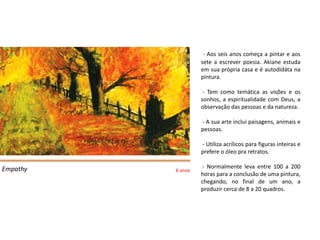 - Aos seis anos começa a pintar e aos
                   sete a escrever poesia. Akiane estuda
                   em sua própria casa e é autodidáta na
                   pintura.

                    - Tem como temática as visões e os
                   sonhos, a espiritualidade com Deus, a
                   observação das pessoas e da natureza.

                   - A sua arte inclui paisagens, animais e
                   pessoas.

                   - Utiliza acrílicos para figuras inteiras e
                   prefere o óleo pra retratos.

Empathy             - Normalmente leva entre 100 a 200
          6 anos
                   horas para a conclusão de uma pintura,
                   chegando, no final de um ano, a
                   produzir cerca de 8 a 20 quadros.
 