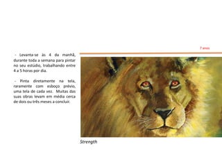 7 anos
 - Levanta-se às 4 da manhã,
durante toda a semana para pintar
no seu estúdio, trabalhando entre
4 a 5 horas por dia.

 - Pinta diretamente na tela,
raramente com esboço prévio,
uma tela de cada vez. Muitas das
suas obras levam em média cerca
de dois ou três meses a concluir.




                                    Strength
 
