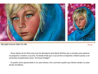 My Sight Cannot Wait For Me                                                                                8 anos




         - Pouco depois de ter feito nove anos foi descoberta pela Oprah Winfrey que a convidou para aparecer
        no programa e mostrar a sua arte. Foi desde então que a sua carreira se expandiu e Akiane passou a ser
        conhecida mundialmente como: “A Criança Prodígio”

        - O quadro acima apresentado é um auto-retrato e foi o primeiro quadro que Akiane vendeu no valor
        de dez mil dólares.
 