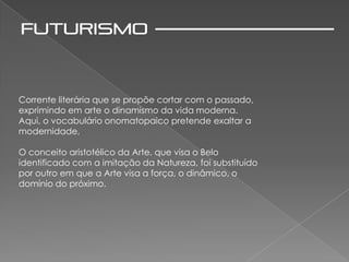 Corrente literária que se propõe cortar com o passado,
exprimindo em arte o dinamismo da vida moderna.
Aqui, o vocabulário onomatopaico pretende exaltar a
modernidade,

O conceito aristotélico da Arte, que visa o Belo
identificado com a imitação da Natureza, foi substituído
por outro em que a Arte visa a força, o dinâmico, o
domínio do próximo.
 