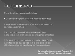 Características da poesia futurista:

• O versilibrismo (verso livre, sem métrica definida) ;
• As palavras em liberdade, mesmo com sacrifício da
correcção gramatical ;

• A comunicação de ideias de inteligência a
inteligência, sem interferência de imagens e símbolos ;

• Exploração do interior da alma, da inquietação, da
insatisfação, do que se não tem e está para vir, das
ciências ocultas, da astrologia, do metapsiquismo.


                                       Um exemplo da presença do Futurismo é o
                                       poema ”Ode Triunfal” de Álvaro Campos
 