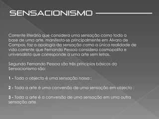 Corrente literária que considera uma sensação como toda a
base de uma arte, manifesta-se principalmente em Álvaro de
Campos, faz a apologia da sensação como a única realidade de
vida corrente que Fernando Pessoa considera cosmopolita e
universalista que corresponde a uma arte sem letras.

Segundo Fernando Pessoa são três princípios básicos do
Sensacionismo são:

1 - Todo o objecto é uma sensação nossa ;

2 - Toda a arte é uma conversão de uma sensação em objecto ;

3 - Toda a arte é a conversão de uma sensação em uma outra
sensação arte.
 