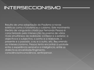 Resulta de uma adaptação do Paulismo a novas
estéticas como o futurismo e o cubismo. Este movimento
literário de vanguarda criado por Fernando Pessoa é
caracterizado pela intersecção no poema de vários
níveis simultâneos de realidade: a interior e a exterior, a
objectiva e a subjectiva, o sonho e a realidade, o
presente e o passado, o eu e o outro, etc. Recorrendo
ao Interseccionismo, Pessoa tenta encontrar a unidade
entre a experiência sensível e a inteligência, entre as
dialécticas sinceridade/fingimento,
consciência/inconsciência, sentir/pensar.
 