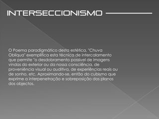 O Poema paradigmático desta estética, "Chuva
Oblíqua" exemplifica esta técnica de intercalamento
que permite "o desdobramento possível de imagens
vindas do exterior ou da nossa consciência, de
proveniência visual ou auditiva, de experiências reais ou
de sonho, etc. Aproximando-se, então do cubismo que
exprime a interpenetração e sobreposição dos planos
dos objectos.
 