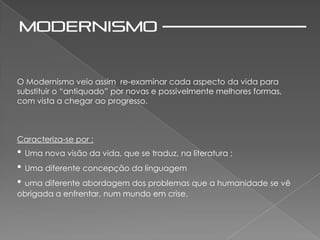 O Modernismo veio assim re-examinar cada aspecto da vida para
substituir o “antiquado” por novas e possivelmente melhores formas,
com vista a chegar ao progresso.



Caracteriza-se por :
• Uma nova visão da vida, que se traduz, na literatura ;
• Uma diferente concepção da linguagem
• uma diferente abordagem dos problemas que a humanidade se vê
obrigada a enfrentar, num mundo em crise.
 