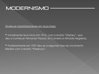 Divide-se maioritariamente em duas fases:


• Inicialmente teve inicio em 1915, com a revista “Orpheu”, que
deu a conhecer Fernando Pessoa, Sá Carneiro e Almada Negreiros.

• Posteriormente em 1927 deu-se a segunda fase do movimento
literário com a revista “Presença”.
 