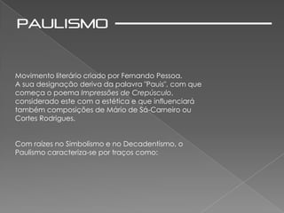 Movimento literário criado por Fernando Pessoa.
A sua designação deriva da palavra "Pauis", com que
começa o poema Impressões de Crepúsculo,
considerado este com a estética e que influenciará
também composições de Mário de Sá-Carneiro ou
Cortes Rodrigues.


Com raízes no Simbolismo e no Decadentismo, o
Paulismo caracteriza-se por traços como:
 