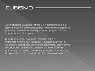 A literatura no Cubismo retratou a fragmentação e a
geometrização da realidade por meio da linguagem: as
palavras são soltas e são dispostas no papel a fim de
conceber uma imagem.

O Cubismo surgiu nos meios literários com o
manifesto-síntese de Guillaume Apollinaire, em 1913.
Apollinaire apoiava a destruição da sintaxe, assim como
a vanguarda anterior era a favor da invenção de
palavras e do seu uso sem preocupações com normas,
do verso livre e da abolição do lirismo (estrofe, rima).
 