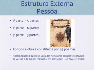 Estrutura Externa
               Pessoa
• 1a parte - 5 partes

• 2ª parte – 12 partes

• 3ª parte – 3 partes



• Ao todo a obra é constituída por 44 poemas.
• Nota: Enquanto que n’Os Lusíadas havia uma constante conjunto
  de versos e de sílabas métricas, em Mensagem isso não se verifica.
 