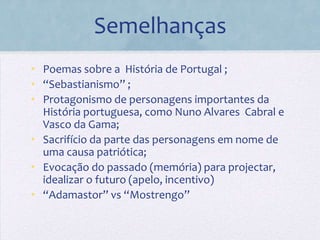 Semelhanças
• Poemas sobre a História de Portugal ;
• “Sebastianismo” ;
• Protagonismo de personagens importantes da
  História portuguesa, como Nuno Alvares Cabral e
  Vasco da Gama;
• Sacrifício da parte das personagens em nome de
  uma causa patriótica;
• Evocação do passado (memória) para projectar,
  idealizar o futuro (apelo, incentivo)
• “Adamastor” vs “Mostrengo”
 