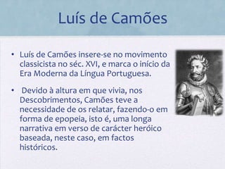 Luís de Camões

• Luís de Camões insere-se no movimento
  classicista no séc. XVI, e marca o início da
  Era Moderna da Língua Portuguesa.
• Devido à altura em que vivia, nos
  Descobrimentos, Camões teve a
  necessidade de os relatar, fazendo-o em
  forma de epopeia, isto é, uma longa
  narrativa em verso de carácter heróico
  baseada, neste caso, em factos
  históricos.
 