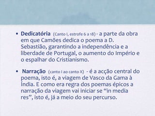 • Dedicatória (Canto I, estrofe 6 a 18) - a parte da obra
  em que Camões dedica o poema a D.
  Sebastião, garantindo a independência e a
  liberdade de Portugal, o aumento do Império e
  o espalhar do Cristianismo.
• Narração (canto I ao canto X) - é a acção central do
  poema, isto é, a viagem de Vasco da Gama à
  Índia. E como era regra dos poemas épicos a
  narração da viagem vai iniciar se “in media
  res”, isto é, já a meio do seu percurso.
 