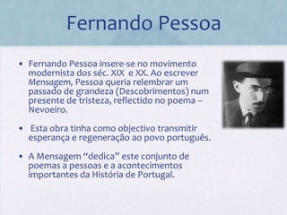 Fernando Pessoa
• Fernando Pessoa insere-se no movimento
  modernista dos séc. XIX e XX. Ao escrever
  Mensagem, Pessoa queria relembrar um
  passado de grandeza (Descobrimentos) num
  presente de tristeza, reflectido no poema –
  Nevoeiro.
• Esta obra tinha como objectivo transmitir
  esperança e regeneração ao povo português.
• A Mensagem “dedica” este conjunto de
  poemas a pessoas e a acontecimentos
  importantes da História de Portugal.
 