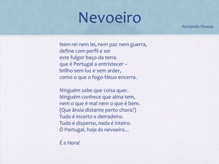 Nevoeiro                       -Fernando Pessoa



Nem rei nem lei, nem paz nem guerra,
define com perfil e ser
este fulgor baço da terra
que é Portugal a entristecer –
brilho sem luz e sem arder,
como o que o fogo-fátuo encerra.

Ninguém sabe que coisa quer.
Ninguém conhece que alma tem,
nem o que é mal nem o que é bem.
(Que ânsia distante perto chora?)
Tudo é incerto e derradeiro.
Tudo é disperso, nada é inteiro.
Ó Portugal, hoje és nevoeiro...

É a Hora!
 