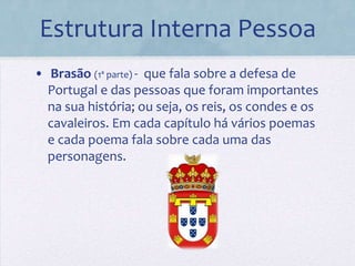 Estrutura Interna Pessoa
• Brasão (1ª parte) - que fala sobre a defesa de
  Portugal e das pessoas que foram importantes
  na sua história; ou seja, os reis, os condes e os
  cavaleiros. Em cada capítulo há vários poemas
  e cada poema fala sobre cada uma das
  personagens.
 