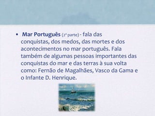 • Mar Português (2ª parte) - fala das
  conquistas, dos medos, das mortes e dos
  acontecimentos no mar português. Fala
  também de algumas pessoas importantes das
  conquistas do mar e das terras à sua volta
  como: Fernão de Magalhães, Vasco da Gama e
  o Infante D. Henrique.
 