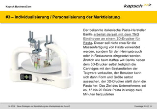 Kapsch BusinessCom
|
| Neue Strategien zur Bereitstellung des Arbeitsplatzes der Zukunft. 14
1.4.2014 Praxistage 2014
#3 – Individualisierung / Personalisierung der Marktleistung
Der bekannte italienische Pasta-Hersteller
Barilla arbeitet derzeit mit dem TNO
Eindhoven an einem 3D-Drucker für
Pasta. Dieser soll nicht etwa für die
Massenfertigung von Pasta verwendet
werden, sondern für den Heimgebrauch
oder in Restaurants eingesetzt werden.
Ähnlich wie beim Kaffee will Barilla neben
dem 3D-Drucker selbst lediglich die
Cartridges mit den Bestandteilen der
Teigware verkaufen, der Benutzer kann
sich dann Form und Größe selbst
aussuchen, der 3D-Drucker stellt dann die
Pasta her. Das Ziel des Unternehmens sei
es, 15 bis 20 Stück Pasta in knapp zwei
Minuten herzustellen
 