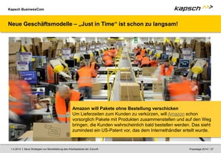 Kapsch BusinessCom
|
| Neue Strategien zur Bereitstellung des Arbeitsplatzes der Zukunft. 27
1.4.2014 Praxistage 2014
Amazon will Pakete ohne Bestellung verschicken
Um Lieferzeiten zum Kunden zu verkürzen, will Amazon schon
vorsorglich Pakete mit Produkten zusammenstellen und auf den Weg
bringen, die Kunden wahrscheinlich bald bestellen werden. Das sieht
zumindest ein US-Patent vor, das dem Internethändler erteilt wurde.
Neue Geschäftsmodelle – „Just in Time“ ist schon zu langsam!
 